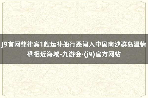 J9官网菲律宾1艘运补船行恶闯入中国南沙群岛温情礁相近海域-九游会·(j9)官方网站