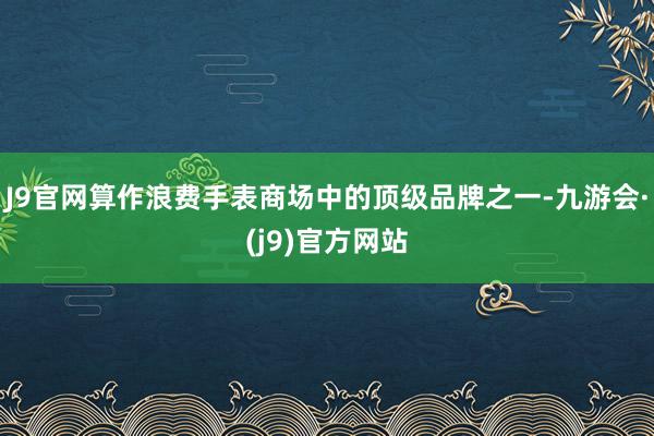 J9官网算作浪费手表商场中的顶级品牌之一-九游会·(j9)官方网站