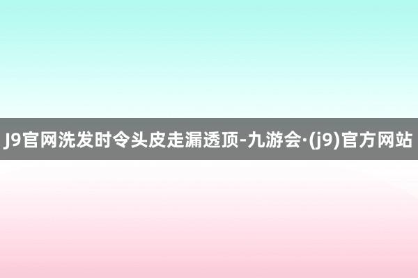 J9官网洗发时令头皮走漏透顶-九游会·(j9)官方网站