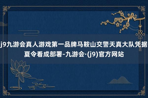 j9九游会真人游戏第一品牌马鞍山交警天真大队凭据夏令看成部署-九游会·(j9)官方网站