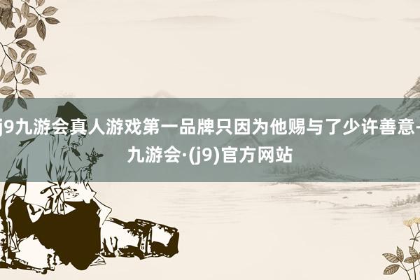 j9九游会真人游戏第一品牌只因为他赐与了少许善意-九游会·(j9)官方网站