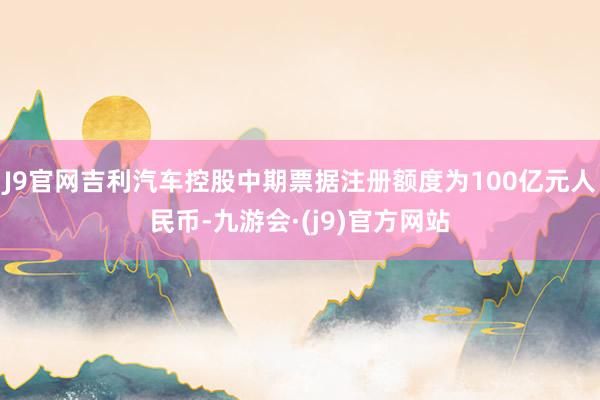 J9官网吉利汽车控股中期票据注册额度为100亿元人民币-九游会·(j9)官方网站