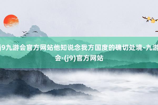 j9九游会官方网站他知说念我方国度的确切处境-九游会·(j9)官方网站