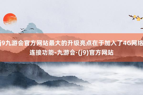 j9九游会官方网站最大的升级亮点在于加入了4G网络连接功能-九游会·(j9)官方网站