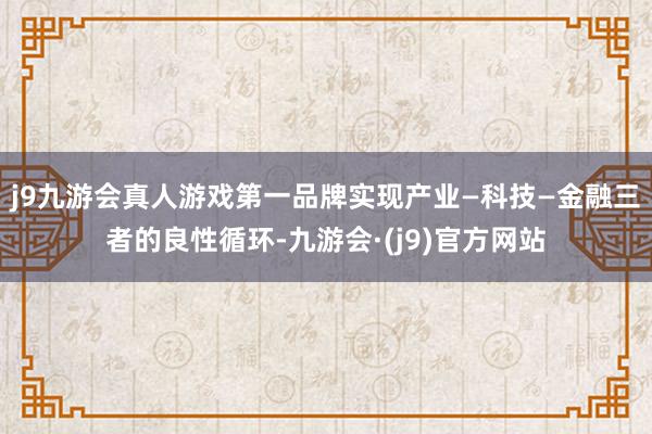 j9九游会真人游戏第一品牌实现产业—科技—金融三者的良性循环-九游会·(j9)官方网站