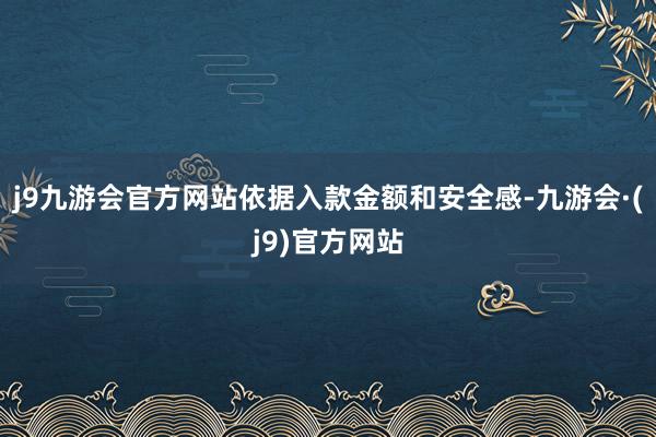 j9九游会官方网站依据入款金额和安全感-九游会·(j9)官方网站