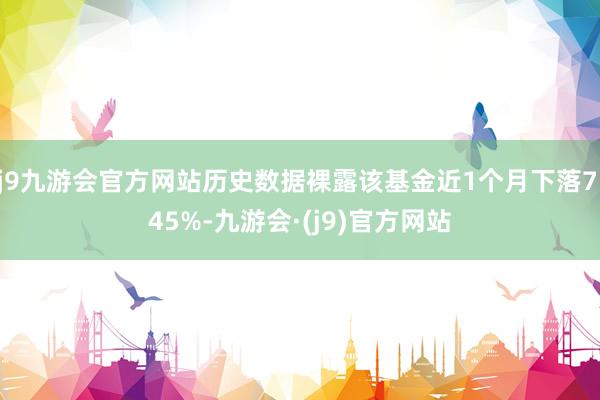 j9九游会官方网站历史数据裸露该基金近1个月下落7.45%-九游会·(j9)官方网站