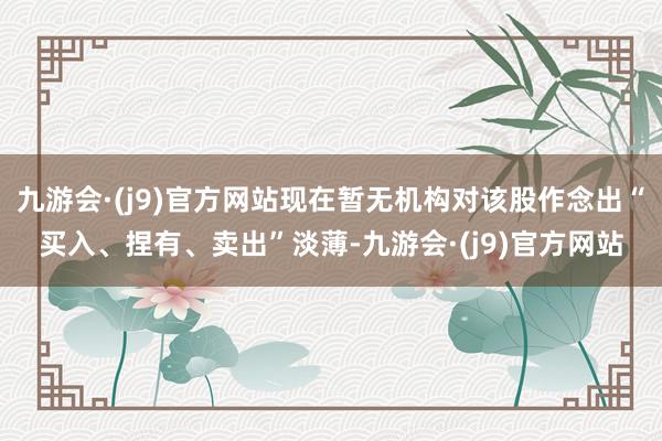 九游会·(j9)官方网站现在暂无机构对该股作念出“买入、捏有、卖出”淡薄-九游会·(j9)官方网站