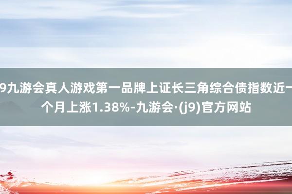 j9九游会真人游戏第一品牌上证长三角综合债指数近一个月上涨1.38%-九游会·(j9)官方网站