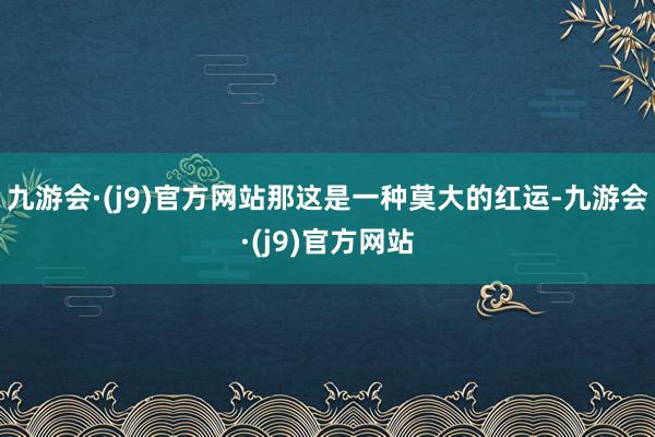 九游会·(j9)官方网站那这是一种莫大的红运-九游会·(j9)官方网站