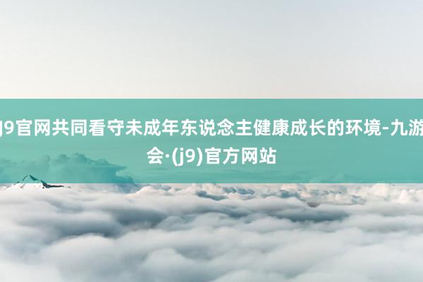 J9官网共同看守未成年东说念主健康成长的环境-九游会·(j9)官方网站