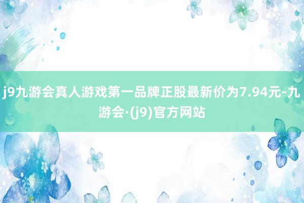 j9九游会真人游戏第一品牌正股最新价为7.94元-九游会·(j9)官方网站