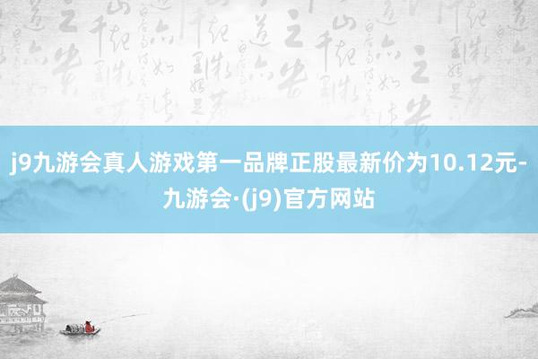 j9九游会真人游戏第一品牌正股最新价为10.12元-九游会·(j9)官方网站