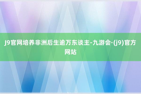 J9官网培养非洲后生逾万东谈主-九游会·(j9)官方网站