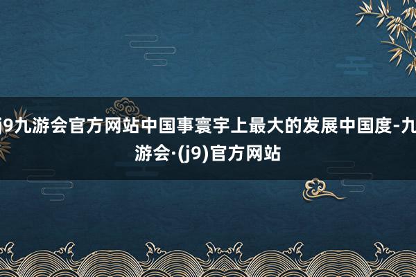 j9九游会官方网站中国事寰宇上最大的发展中国度-九游会·(j9)官方网站