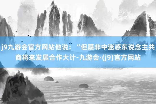 j9九游会官方网站他说：“但愿非中迷惑东说念主共商将来发展合作大计-九游会·(j9)官方网站