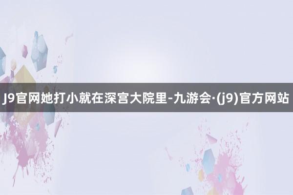 J9官网她打小就在深宫大院里-九游会·(j9)官方网站