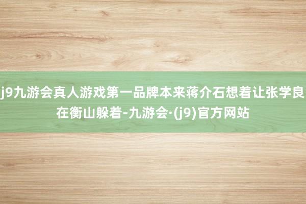 j9九游会真人游戏第一品牌本来蒋介石想着让张学良在衡山躲着-九游会·(j9)官方网站