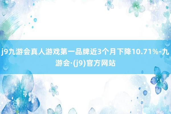 j9九游会真人游戏第一品牌近3个月下降10.71%-九游会·(j9)官方网站