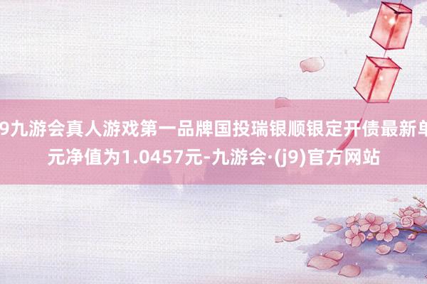 j9九游会真人游戏第一品牌国投瑞银顺银定开债最新单元净值为1.0457元-九游会·(j9)官方网站