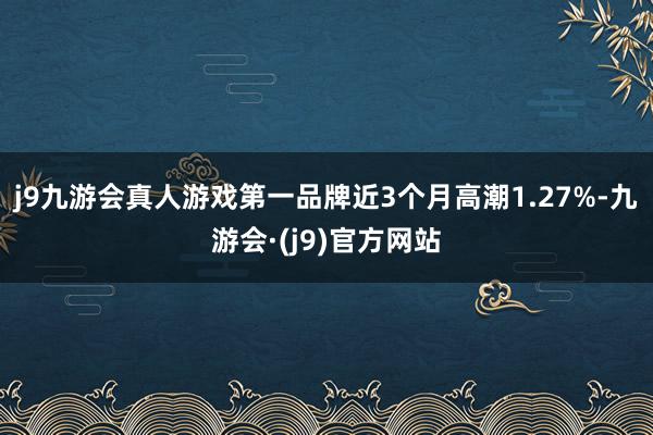 j9九游会真人游戏第一品牌近3个月高潮1.27%-九游会·(j9)官方网站