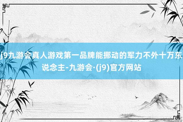 j9九游会真人游戏第一品牌能挪动的军力不外十万东说念主-九游会·(j9)官方网站