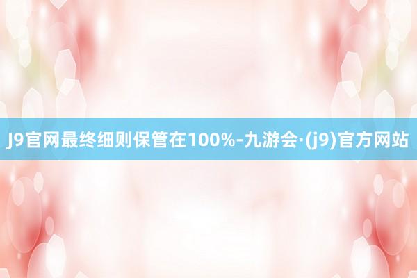 J9官网最终细则保管在100%-九游会·(j9)官方网站