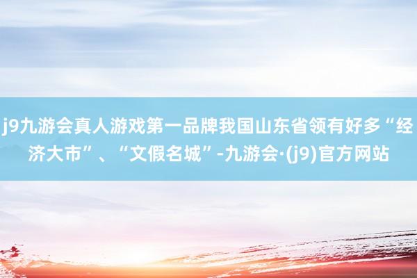 j9九游会真人游戏第一品牌我国山东省领有好多“经济大市”、“文假名城”-九游会·(j9)官方网站