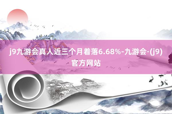 j9九游会真人近三个月着落6.68%-九游会·(j9)官方网站