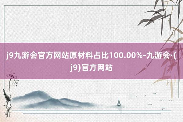 j9九游会官方网站原材料占比100.00%-九游会·(j9)官方网站