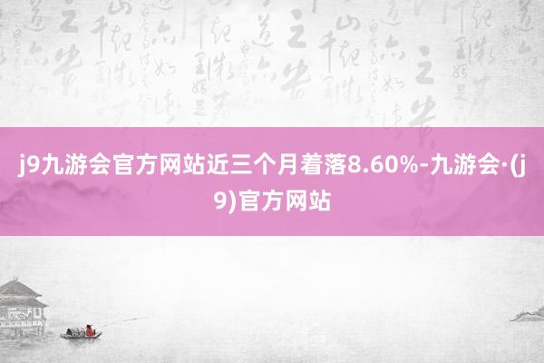 j9九游会官方网站近三个月着落8.60%-九游会·(j9)官方网站