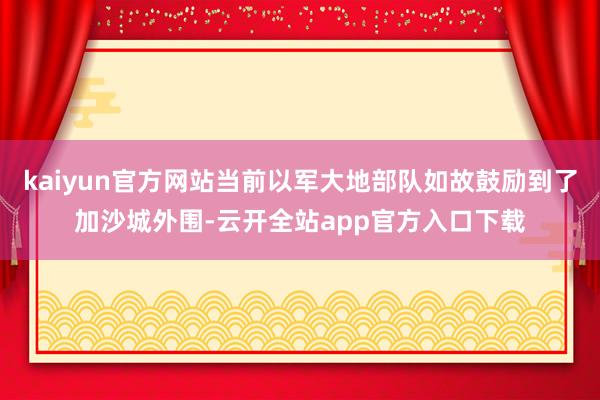 kaiyun官方网站当前以军大地部队如故鼓励到了加沙城外围-云开全站app官方入口下载