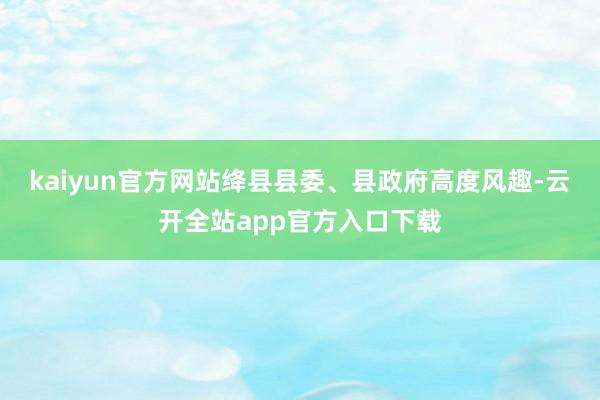 kaiyun官方网站绛县县委、县政府高度风趣-云开全站app官方入口下载