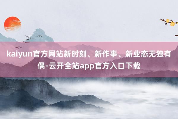 kaiyun官方网站新时刻、新作事、新业态无独有偶-云开全站app官方入口下载