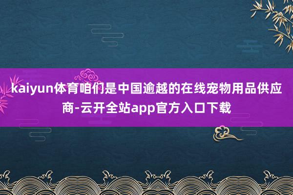 kaiyun体育咱们是中国逾越的在线宠物用品供应商-云开全站app官方入口下载