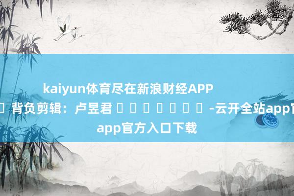 kaiyun体育尽在新浪财经APP            						背负剪辑：卢昱君 							-云开全站app官方入口下载