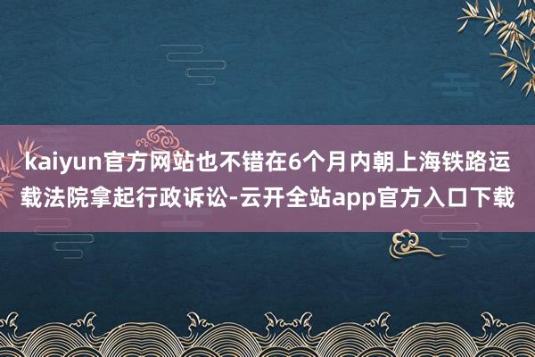 kaiyun官方网站也不错在6个月内朝上海铁路运载法院拿起行政诉讼-云开全站app官方入口下载