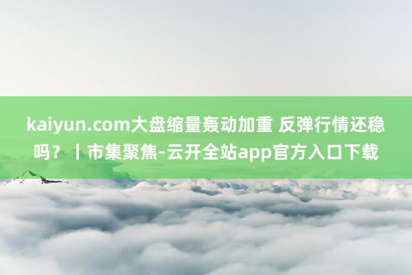 kaiyun.com大盘缩量轰动加重 反弹行情还稳吗？丨市集聚焦-云开全站app官方入口下载