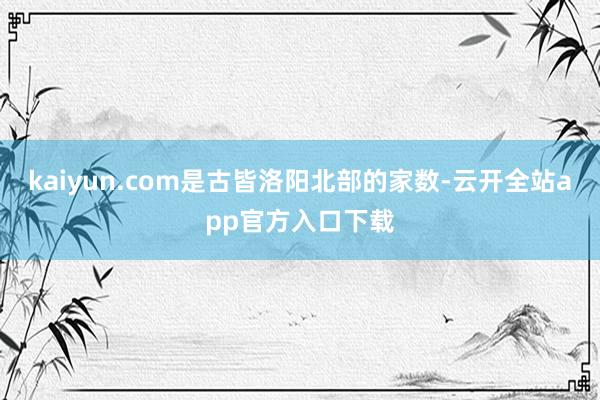 kaiyun.com是古皆洛阳北部的家数-云开全站app官方入口下载