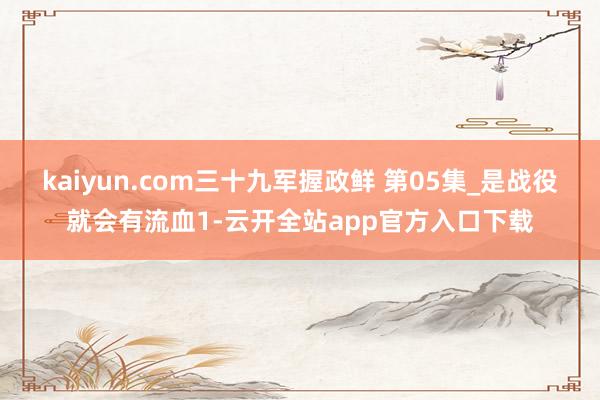 kaiyun.com三十九军握政鲜 第05集_是战役就会有流血1-云开全站app官方入口下载