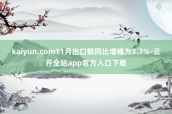 kaiyun.com11月出口额同比增幅为3.7%-云开全站app官方入口下载