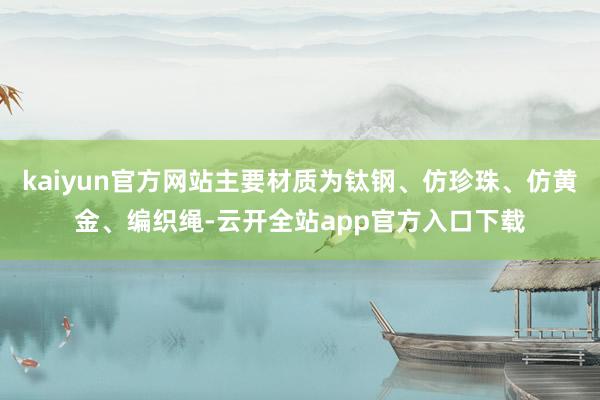 kaiyun官方网站主要材质为钛钢、仿珍珠、仿黄金、编织绳-云开全站app官方入口下载