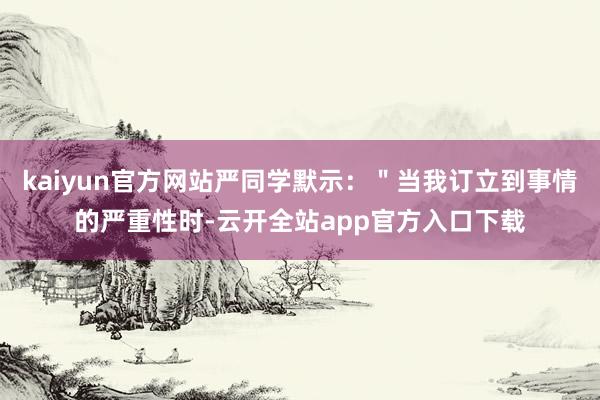 kaiyun官方网站严同学默示：＂当我订立到事情的严重性时-云开全站app官方入口下载