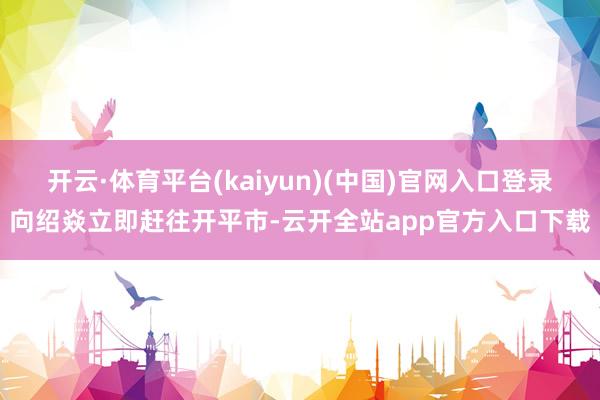 开云·体育平台(kaiyun)(中国)官网入口登录向绍焱立即赶往开平市-云开全站app官方入口下载