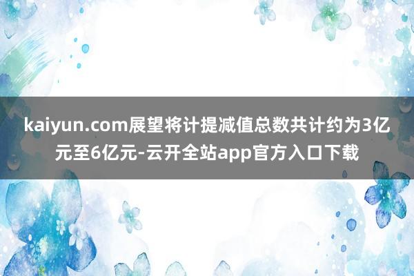 kaiyun.com展望将计提减值总数共计约为3亿元至6亿元-云开全站app官方入口下载