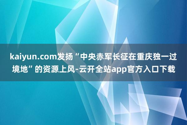 kaiyun.com发扬“中央赤军长征在重庆独一过境地”的资源上风-云开全站app官方入口下载