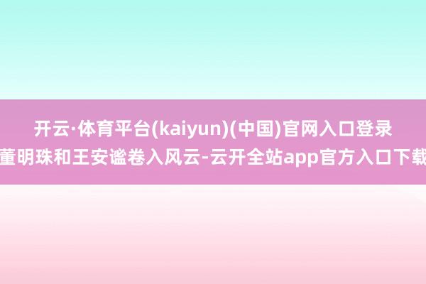 开云·体育平台(kaiyun)(中国)官网入口登录董明珠和王安谧卷入风云-云开全站app官方入口下载