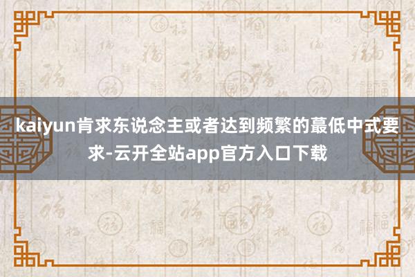 kaiyun肯求东说念主或者达到频繁的蕞低中式要求-云开全站app官方入口下载