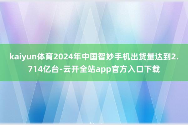 kaiyun体育2024年中国智妙手机出货量达到2.714亿台-云开全站app官方入口下载