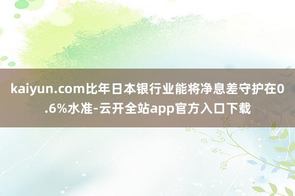 kaiyun.com比年日本银行业能将净息差守护在0.6%水准-云开全站app官方入口下载